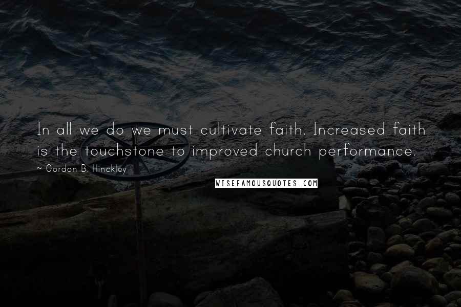 Gordon B. Hinckley Quotes: In all we do we must cultivate faith. Increased faith is the touchstone to improved church performance.