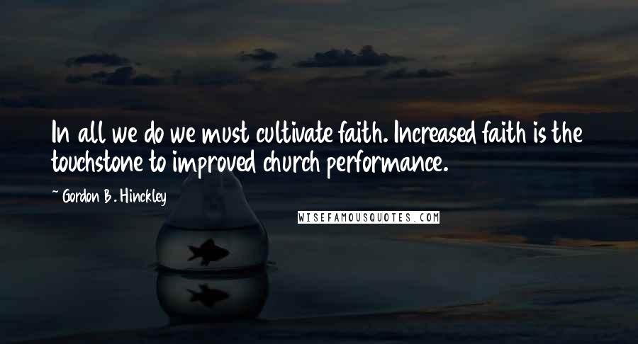 Gordon B. Hinckley Quotes: In all we do we must cultivate faith. Increased faith is the touchstone to improved church performance.