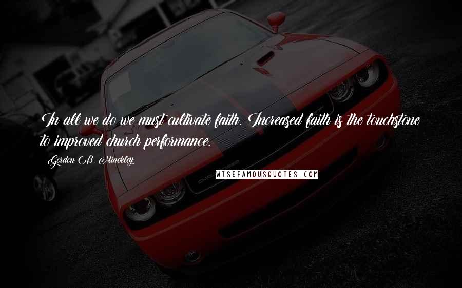 Gordon B. Hinckley Quotes: In all we do we must cultivate faith. Increased faith is the touchstone to improved church performance.