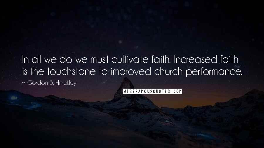 Gordon B. Hinckley Quotes: In all we do we must cultivate faith. Increased faith is the touchstone to improved church performance.