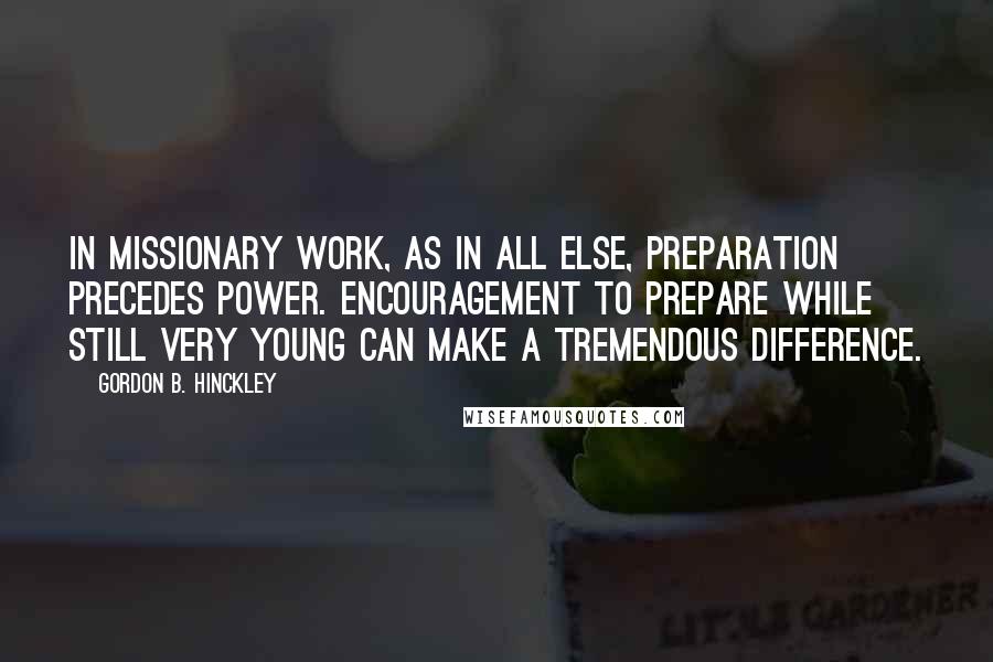 Gordon B. Hinckley Quotes: In missionary work, as in all else, preparation precedes power. Encouragement to prepare while still very young can make a tremendous difference.