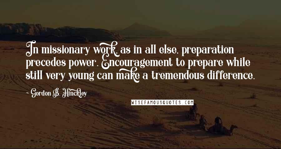 Gordon B. Hinckley Quotes: In missionary work, as in all else, preparation precedes power. Encouragement to prepare while still very young can make a tremendous difference.