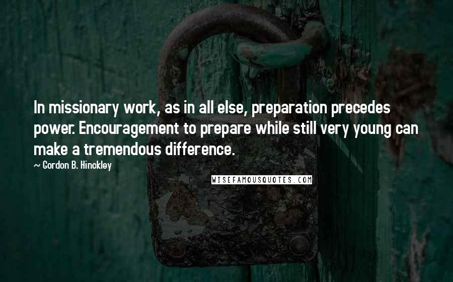 Gordon B. Hinckley Quotes: In missionary work, as in all else, preparation precedes power. Encouragement to prepare while still very young can make a tremendous difference.