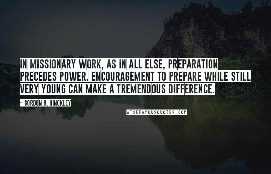 Gordon B. Hinckley Quotes: In missionary work, as in all else, preparation precedes power. Encouragement to prepare while still very young can make a tremendous difference.