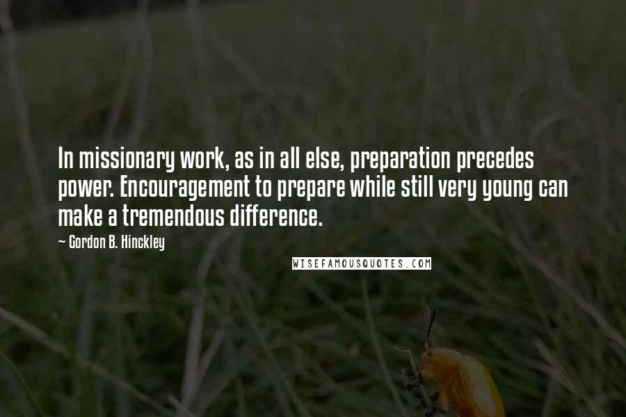 Gordon B. Hinckley Quotes: In missionary work, as in all else, preparation precedes power. Encouragement to prepare while still very young can make a tremendous difference.