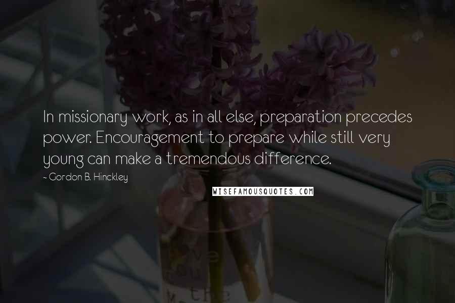 Gordon B. Hinckley Quotes: In missionary work, as in all else, preparation precedes power. Encouragement to prepare while still very young can make a tremendous difference.