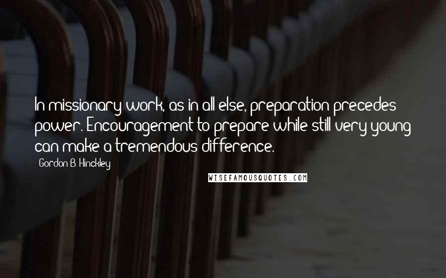 Gordon B. Hinckley Quotes: In missionary work, as in all else, preparation precedes power. Encouragement to prepare while still very young can make a tremendous difference.