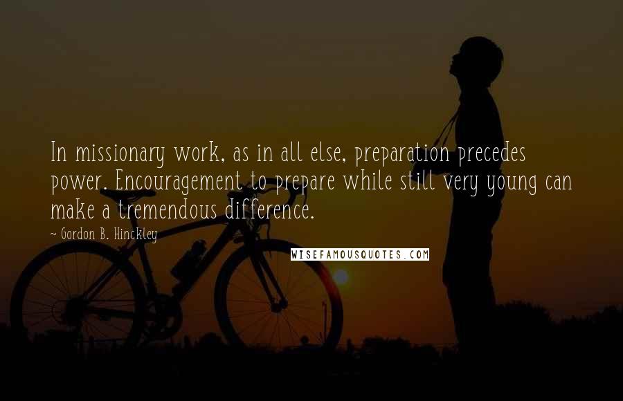 Gordon B. Hinckley Quotes: In missionary work, as in all else, preparation precedes power. Encouragement to prepare while still very young can make a tremendous difference.