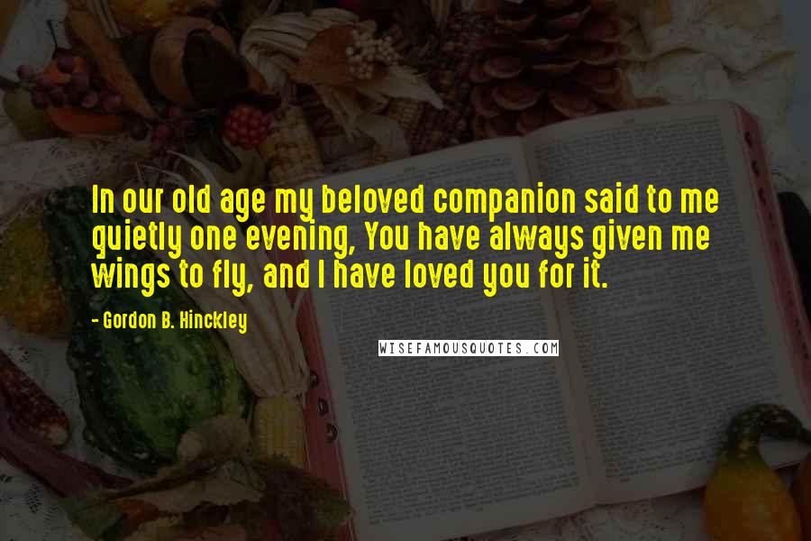 Gordon B. Hinckley Quotes: In our old age my beloved companion said to me quietly one evening, You have always given me wings to fly, and I have loved you for it.