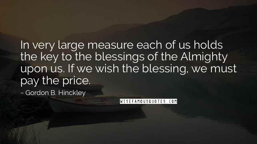 Gordon B. Hinckley Quotes: In very large measure each of us holds the key to the blessings of the Almighty upon us. If we wish the blessing, we must pay the price.