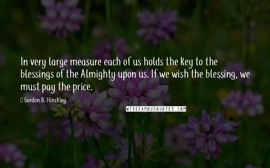 Gordon B. Hinckley Quotes: In very large measure each of us holds the key to the blessings of the Almighty upon us. If we wish the blessing, we must pay the price.