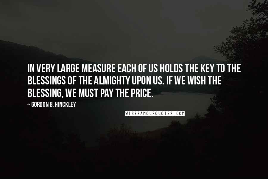 Gordon B. Hinckley Quotes: In very large measure each of us holds the key to the blessings of the Almighty upon us. If we wish the blessing, we must pay the price.