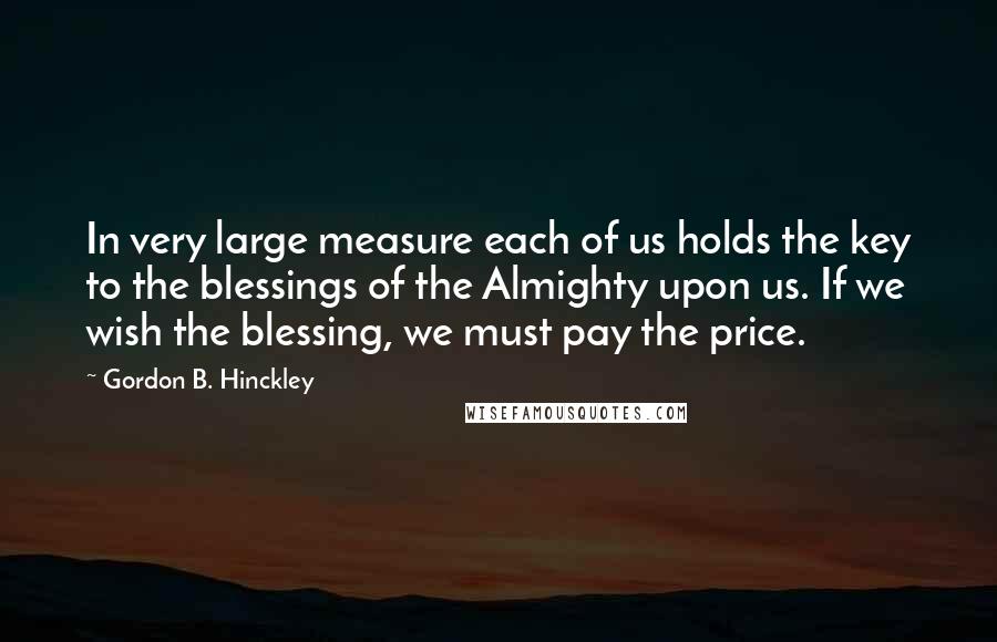 Gordon B. Hinckley Quotes: In very large measure each of us holds the key to the blessings of the Almighty upon us. If we wish the blessing, we must pay the price.