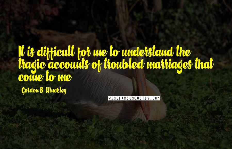 Gordon B. Hinckley Quotes: It is difficult for me to understand the tragic accounts of troubled marriages that come to me.