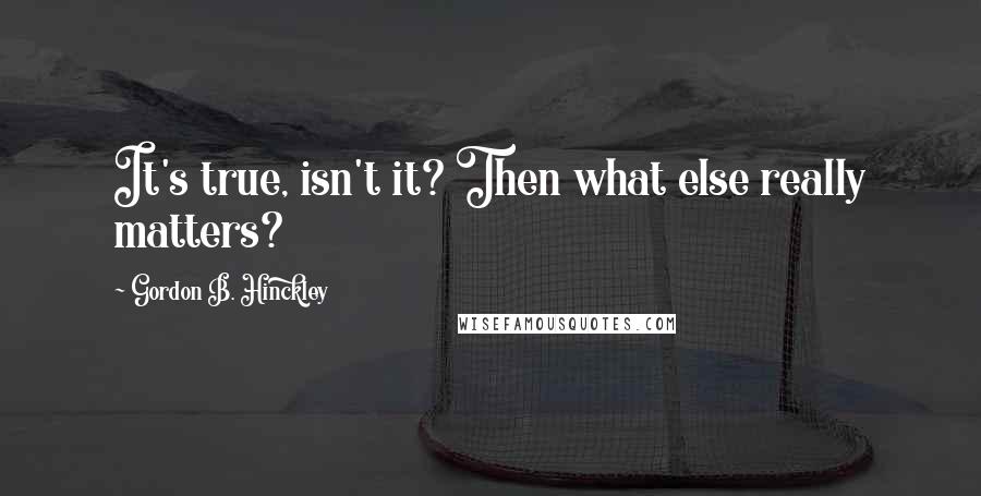 Gordon B. Hinckley Quotes: It's true, isn't it? Then what else really matters?