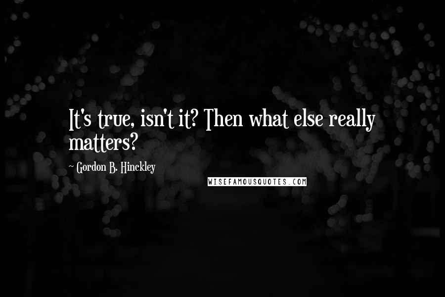 Gordon B. Hinckley Quotes: It's true, isn't it? Then what else really matters?