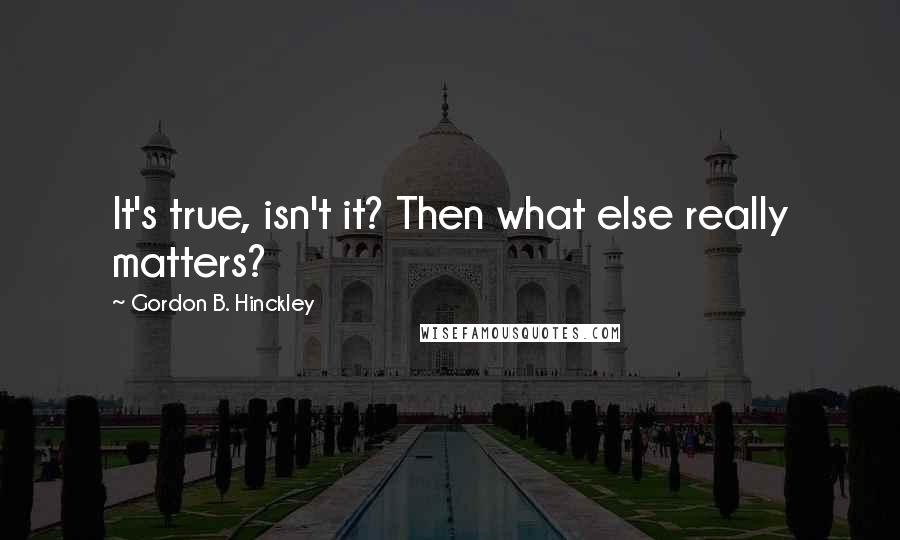 Gordon B. Hinckley Quotes: It's true, isn't it? Then what else really matters?