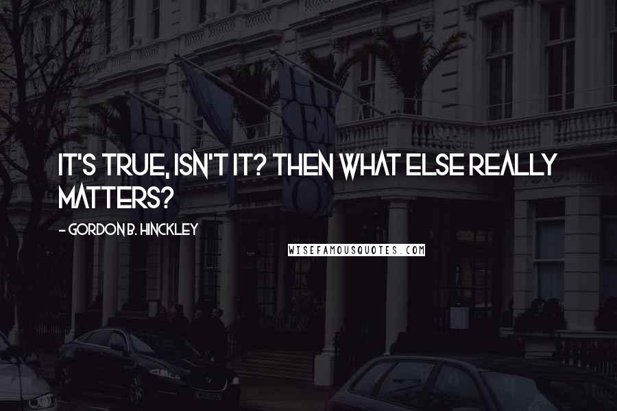 Gordon B. Hinckley Quotes: It's true, isn't it? Then what else really matters?