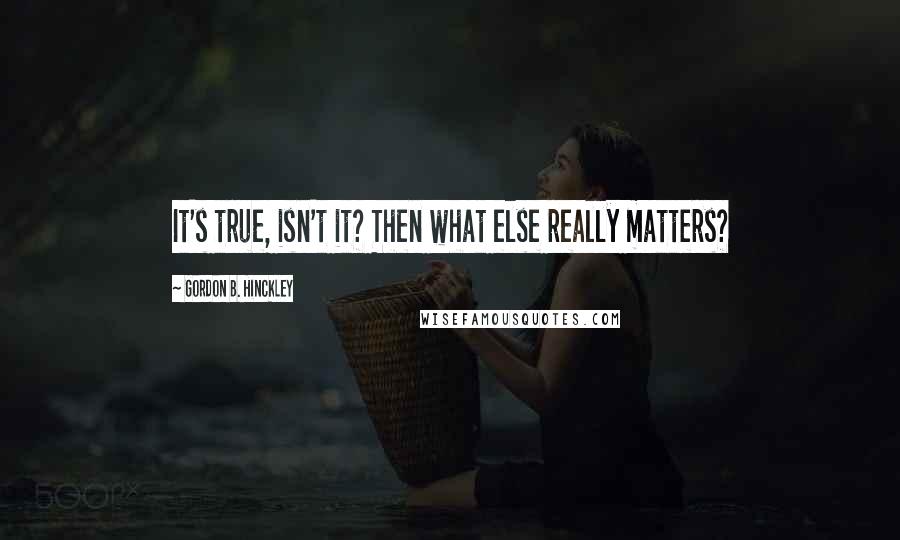 Gordon B. Hinckley Quotes: It's true, isn't it? Then what else really matters?