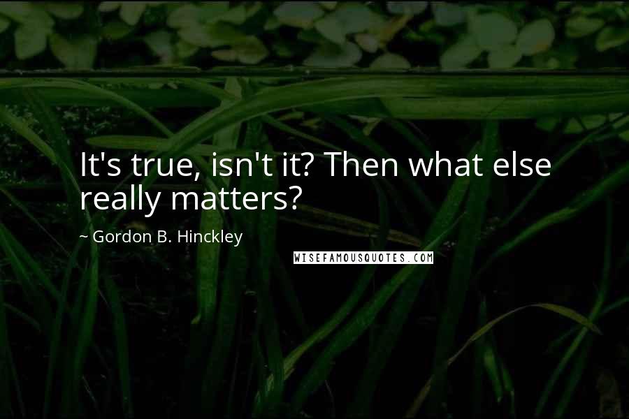 Gordon B. Hinckley Quotes: It's true, isn't it? Then what else really matters?