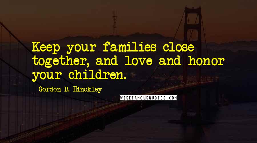 Gordon B. Hinckley Quotes: Keep your families close together, and love and honor your children.