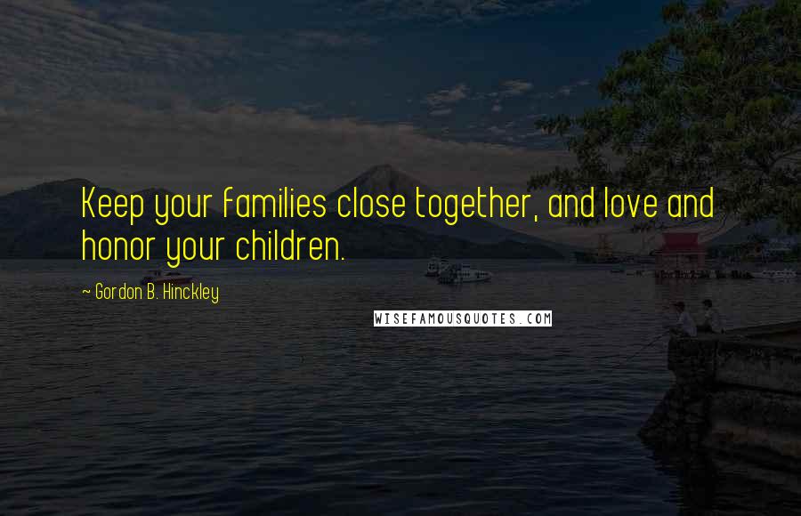 Gordon B. Hinckley Quotes: Keep your families close together, and love and honor your children.