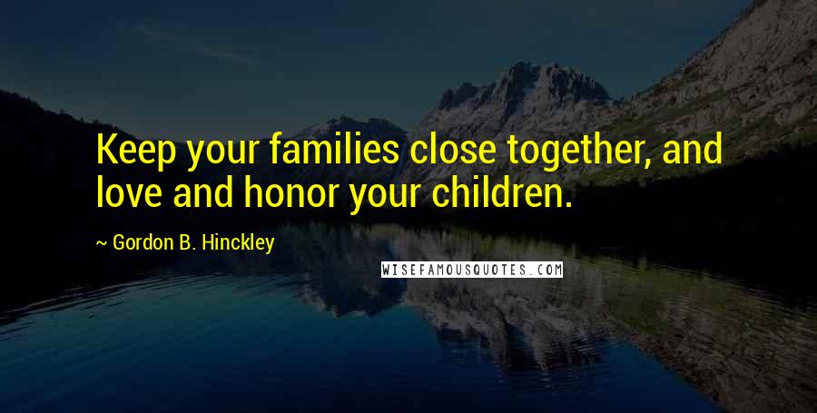 Gordon B. Hinckley Quotes: Keep your families close together, and love and honor your children.