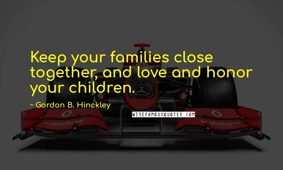 Gordon B. Hinckley Quotes: Keep your families close together, and love and honor your children.