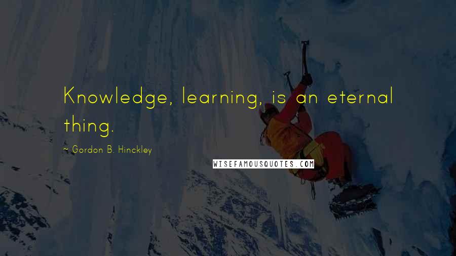 Gordon B. Hinckley Quotes: Knowledge, learning, is an eternal thing.