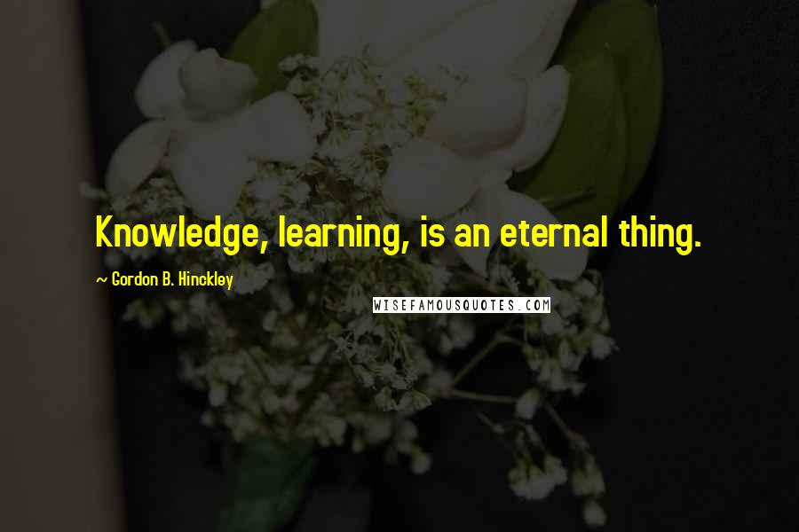 Gordon B. Hinckley Quotes: Knowledge, learning, is an eternal thing.