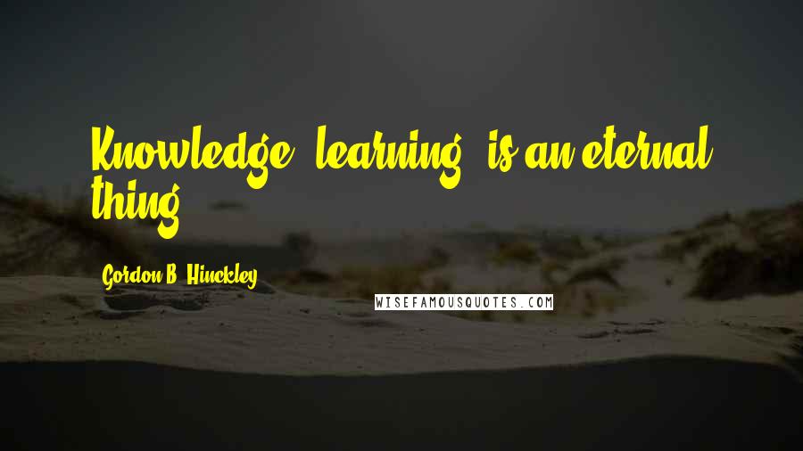 Gordon B. Hinckley Quotes: Knowledge, learning, is an eternal thing.