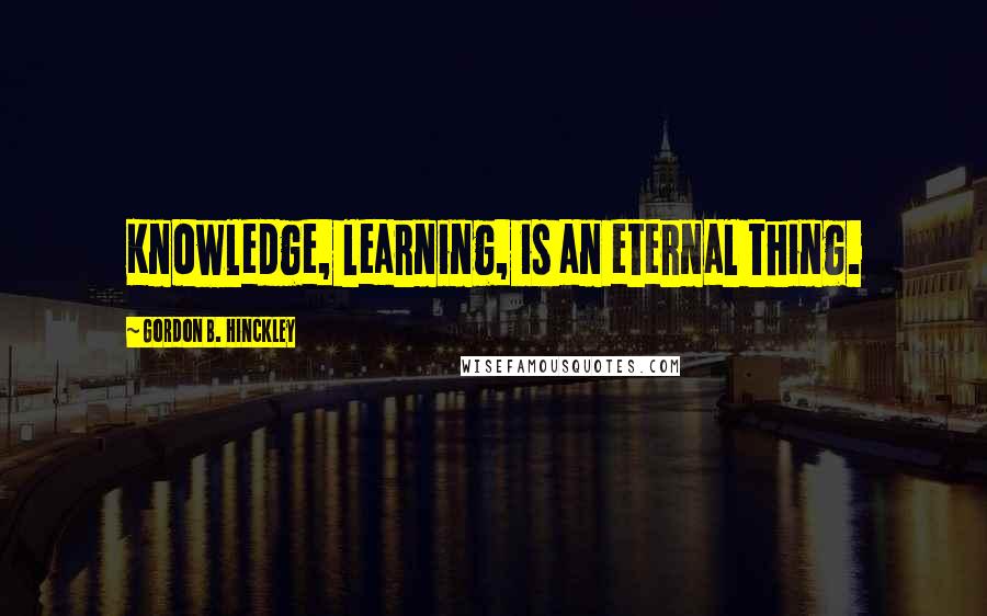 Gordon B. Hinckley Quotes: Knowledge, learning, is an eternal thing.