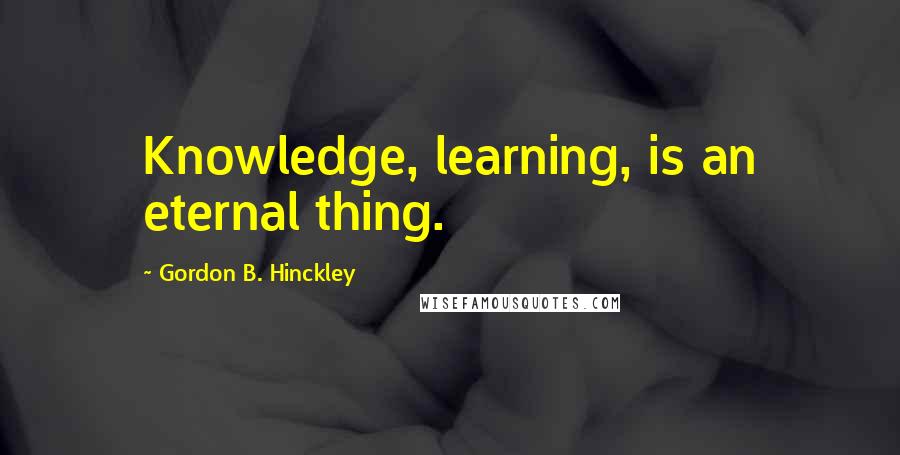 Gordon B. Hinckley Quotes: Knowledge, learning, is an eternal thing.