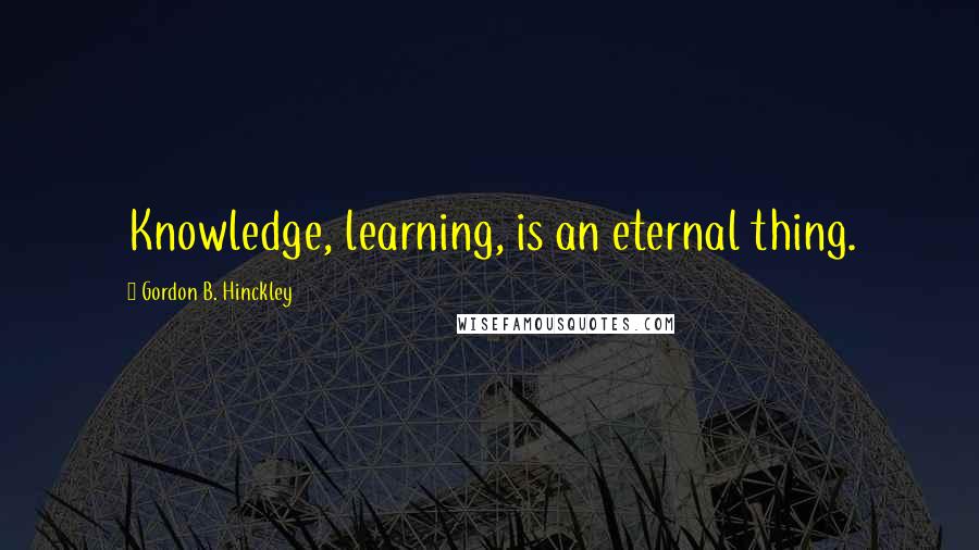 Gordon B. Hinckley Quotes: Knowledge, learning, is an eternal thing.