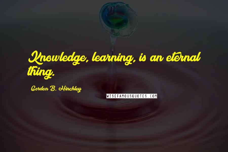 Gordon B. Hinckley Quotes: Knowledge, learning, is an eternal thing.