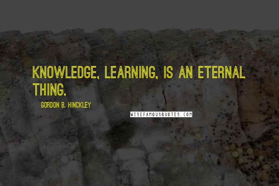 Gordon B. Hinckley Quotes: Knowledge, learning, is an eternal thing.