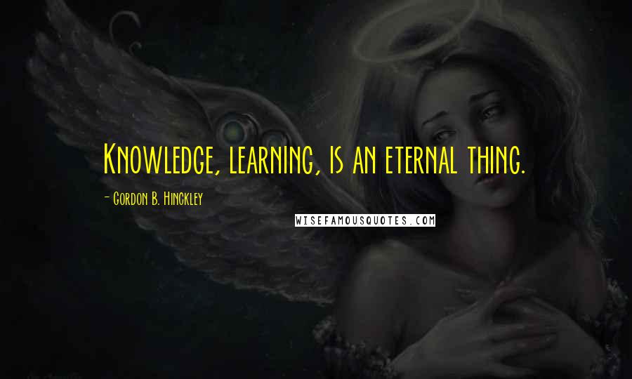 Gordon B. Hinckley Quotes: Knowledge, learning, is an eternal thing.