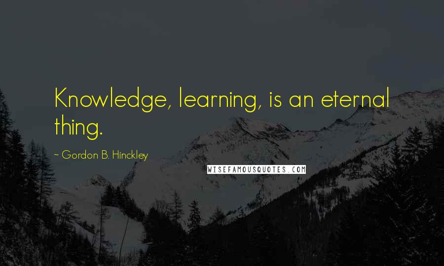 Gordon B. Hinckley Quotes: Knowledge, learning, is an eternal thing.