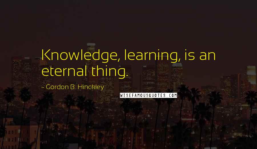 Gordon B. Hinckley Quotes: Knowledge, learning, is an eternal thing.