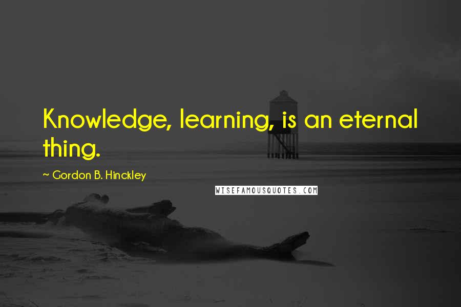 Gordon B. Hinckley Quotes: Knowledge, learning, is an eternal thing.