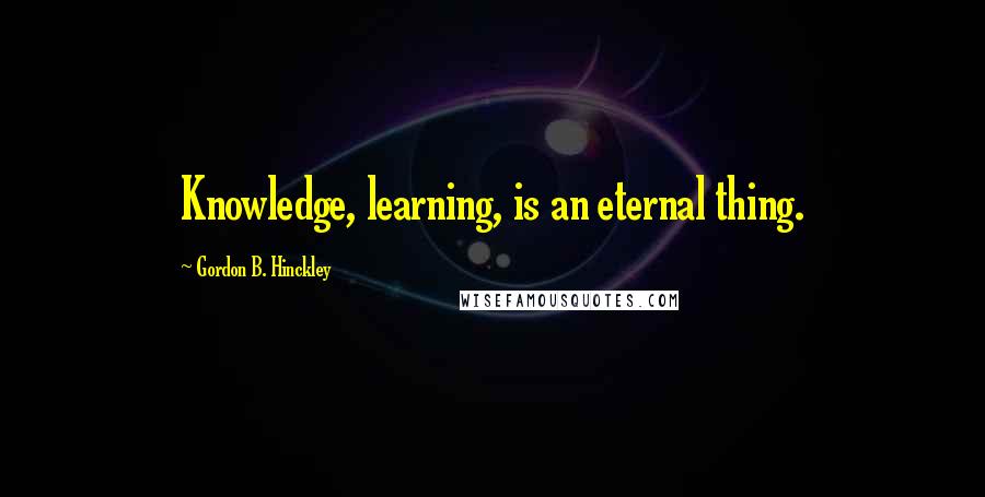 Gordon B. Hinckley Quotes: Knowledge, learning, is an eternal thing.