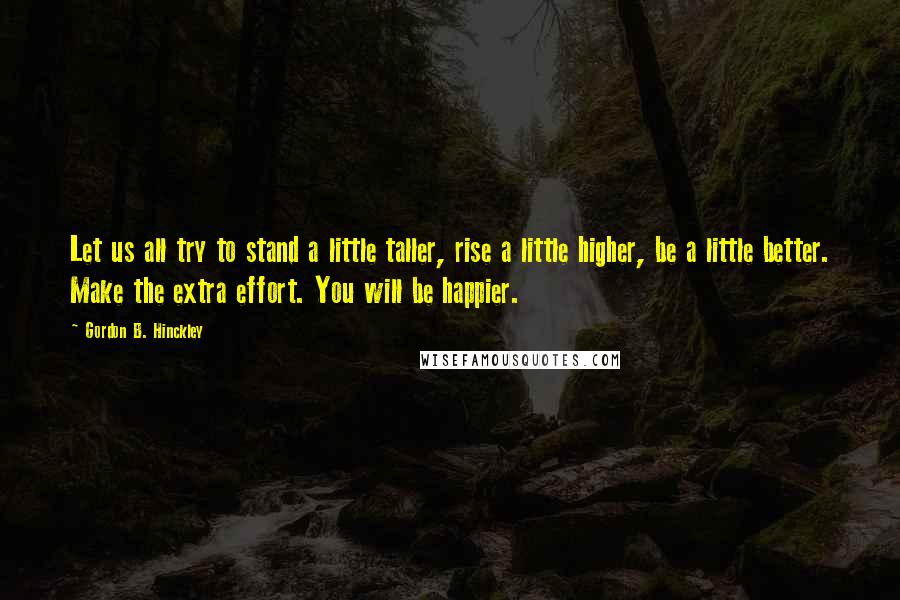 Gordon B. Hinckley Quotes: Let us all try to stand a little taller, rise a little higher, be a little better. Make the extra effort. You will be happier.