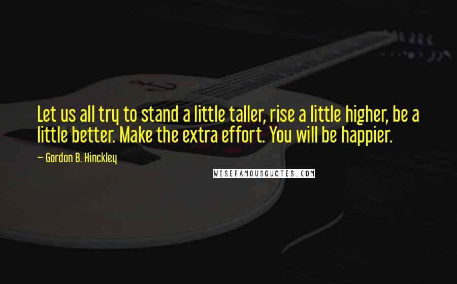 Gordon B. Hinckley Quotes: Let us all try to stand a little taller, rise a little higher, be a little better. Make the extra effort. You will be happier.