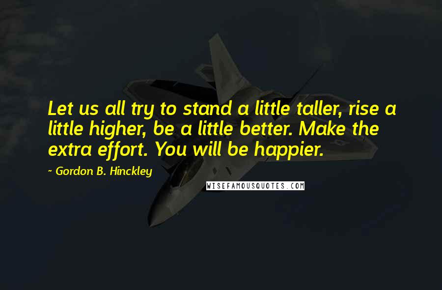 Gordon B. Hinckley Quotes: Let us all try to stand a little taller, rise a little higher, be a little better. Make the extra effort. You will be happier.