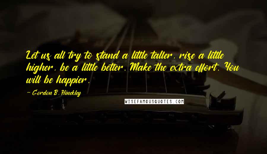 Gordon B. Hinckley Quotes: Let us all try to stand a little taller, rise a little higher, be a little better. Make the extra effort. You will be happier.