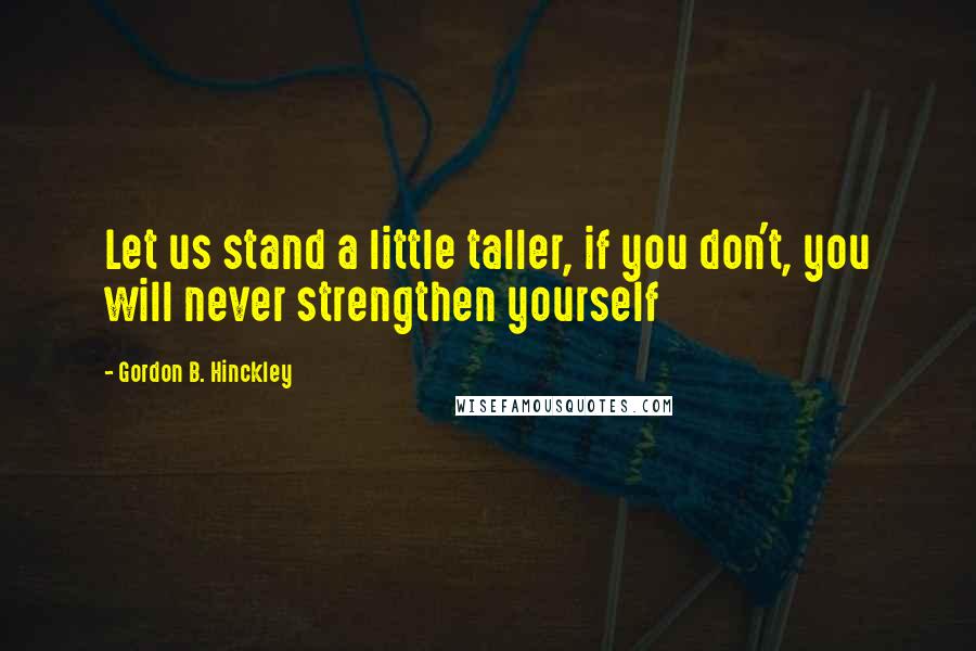 Gordon B. Hinckley Quotes: Let us stand a little taller, if you don't, you will never strengthen yourself