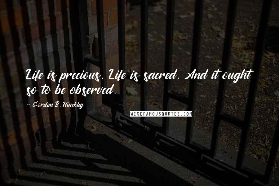 Gordon B. Hinckley Quotes: Life is precious. Life is sacred. And it ought so to be observed.