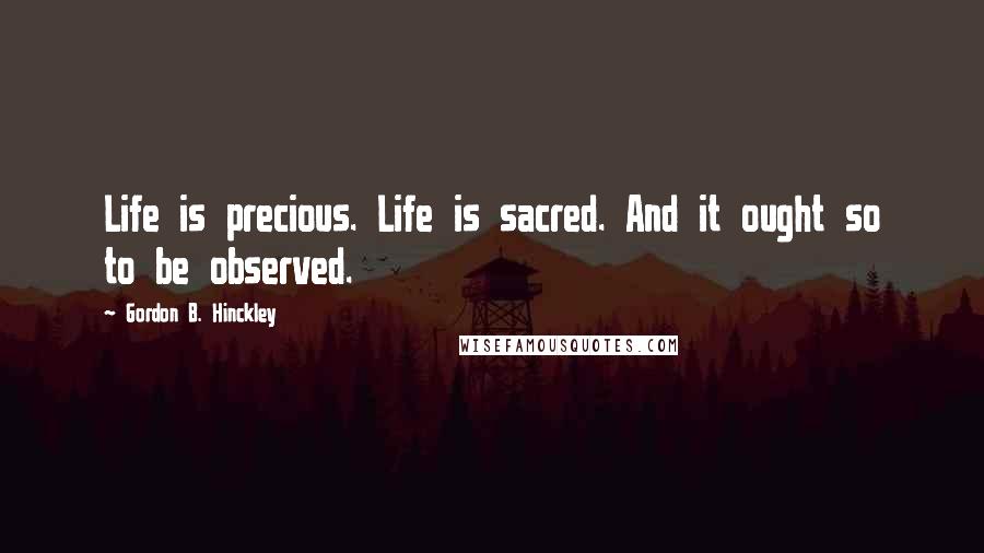 Gordon B. Hinckley Quotes: Life is precious. Life is sacred. And it ought so to be observed.