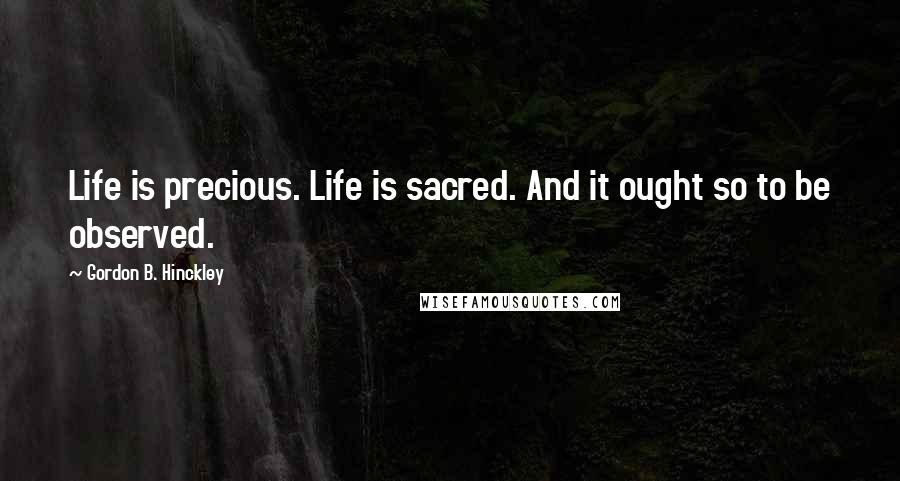 Gordon B. Hinckley Quotes: Life is precious. Life is sacred. And it ought so to be observed.