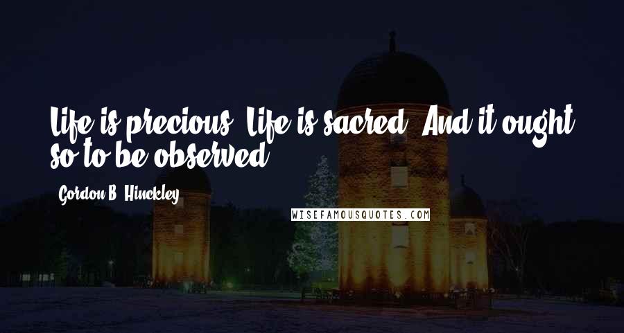 Gordon B. Hinckley Quotes: Life is precious. Life is sacred. And it ought so to be observed.